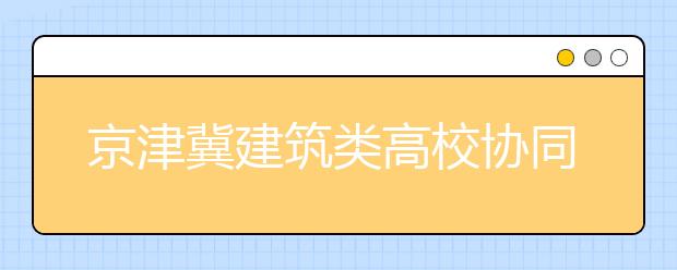 京津冀建筑类高校协同创新联盟在京成立