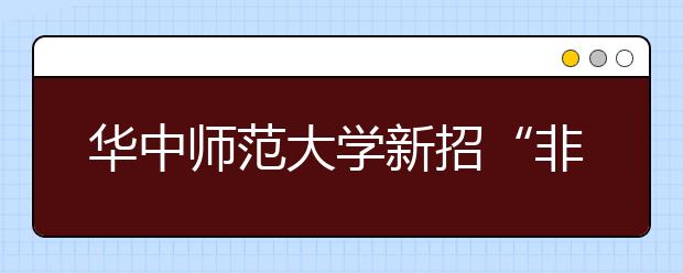 华中师范大学新招“非免费师范生” 考生在第一批次填报志愿