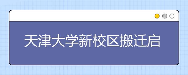 天津大学新校区搬迁启动 20000名学生今秋入驻