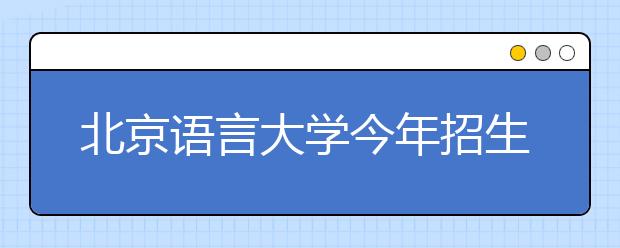 北京语言大学今年招生新增3个专业——访校招办主任武玉洲