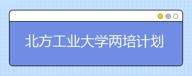 北方工业大学两培计划招240人—访学校招办主任王宏波