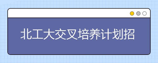 北工大交叉培养计划招生297人