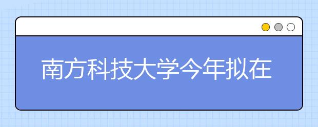 南方科技大学今年拟在河南招生60人 高考分占总成绩60%