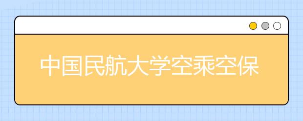 中国民航大学空乘空保专业计划在津招30人