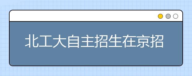 北工大自主招生在京招70人