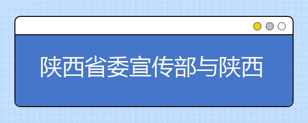 陕西省委宣传部与陕西师范大学共建新闻与传播学院