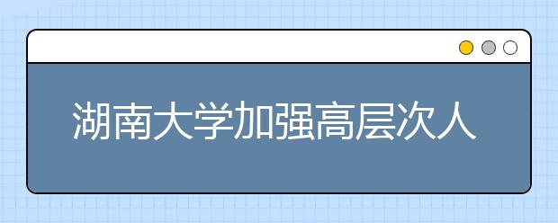 湖南大学加强高层次人才服务机制建设