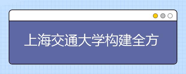 上海交通大学构建全方位入学教育体系助力新生走好大学第一步