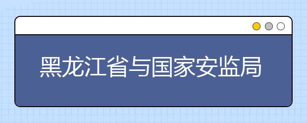 黑龙江省与国家安监局共建黑龙江科技大学