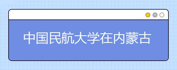 中国民航大学在内蒙古自治区“招飞”45人