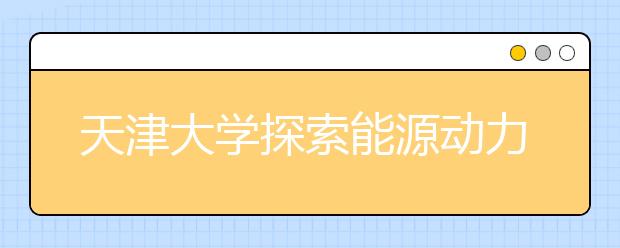 天津大学探索能源动力类工程人才培养新模式