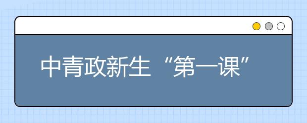 中青政新生“第一课”： 学会职业生涯规划