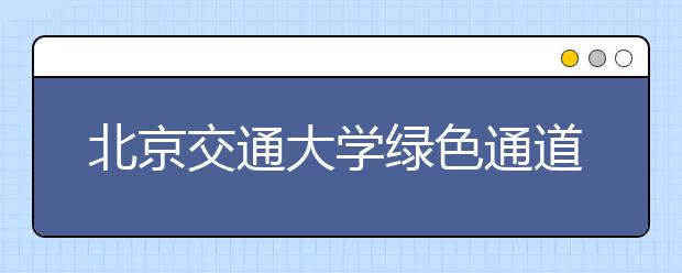 北京交通大学绿色通道助力2014级困难学子顺利入学