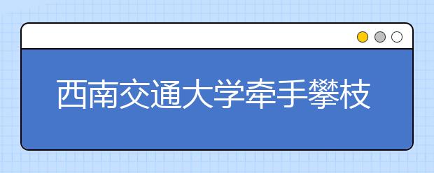 西南交通大学牵手攀枝花开展校地科技合作