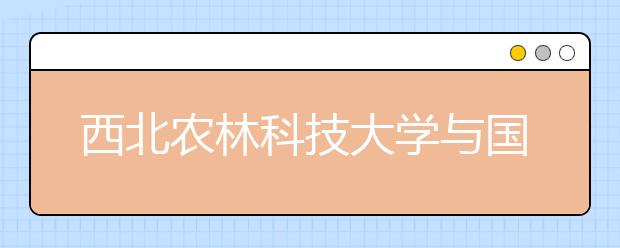 西北农林科技大学与国外百所大学交流合作