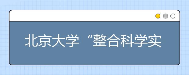 北京大学“整合科学实验班”开办 首招20名优秀本科生