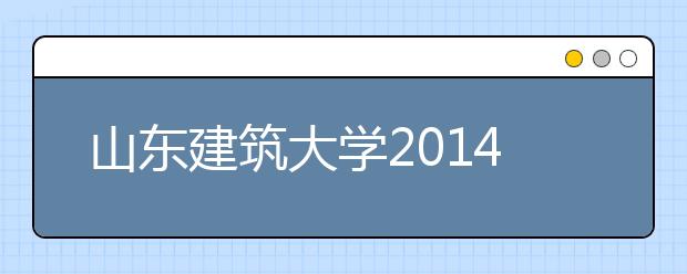 山东建筑大学2014年本科一批招生录取形势火爆