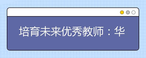 培育未来优秀教师：华东师大创新培养免费师范生模式