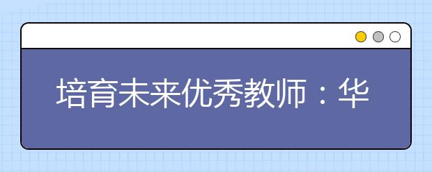 培育未来优秀教师：华东师大创新培养免费师范生模式