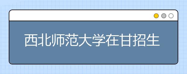 西北师范大学在甘招生2965人