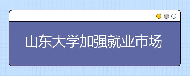 山东大学加强就业市场开拓力促学生就业