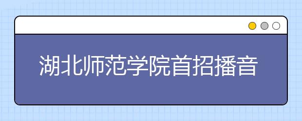 湖北师范学院首招播音与主持专业 450人抢20个名额