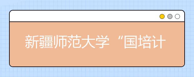 新疆师范大学“国培计划”惠及1.37万人