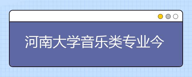 河南大学音乐类专业今年计划招236名本科生