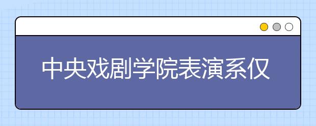 中央戏剧学院表演系仅749名考生入围复试 淘汰率近90%