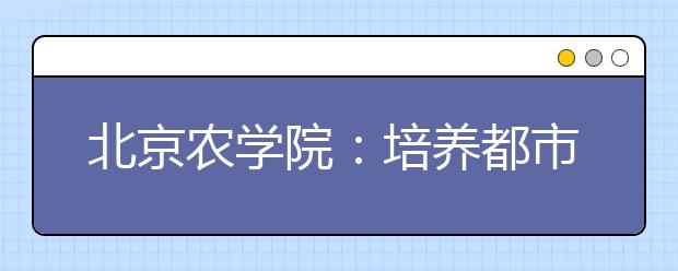 北京农学院：培养都市型现代农林人才