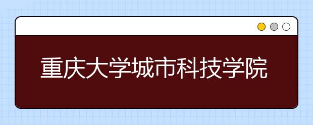 重庆大学城市科技学院：研究机构进学校 实际项目进课堂