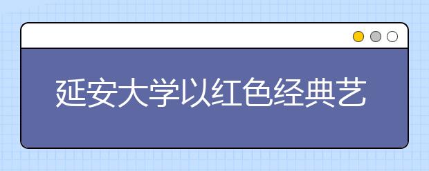 延安大学以红色经典艺术教育为抓手着力提升大学生文化素质