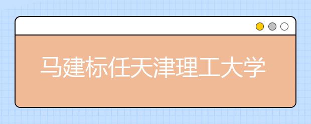 马建标任天津理工大学党委书记 荆洪阳任校长