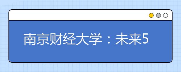 南京财经大学：未来5年内将引进165名高端人才