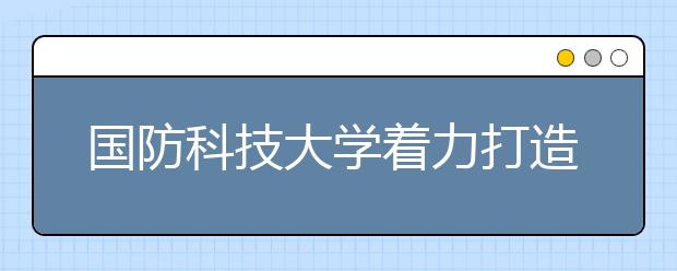 国防科技大学着力打造托举强军目标的人才方阵