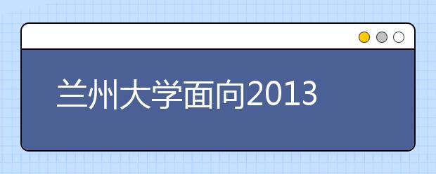 兰州大学面向2013级新生选拔285名尖子生进基地班