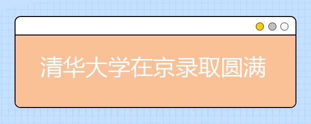 清华大学在京录取圆满结束：生源质量好，志愿满足率高