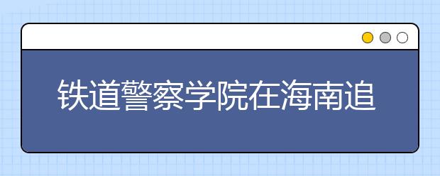 铁道警察学院在海南追加10个名额