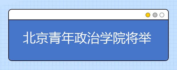 北京青年政治学院将举办校园开放日活动