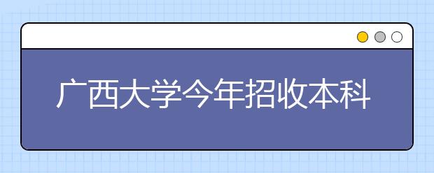 广西大学今年招收本科新生约5800名 4专业录取分较高