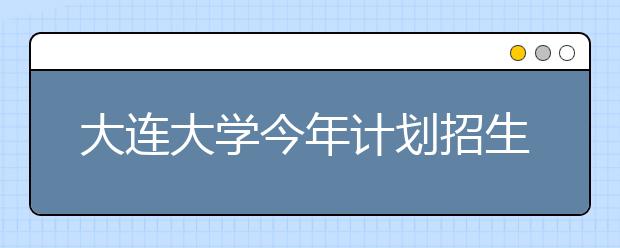 大连大学今年计划招生4000人