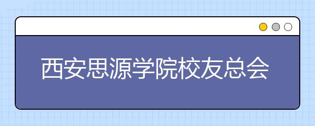 西安思源学院校友总会召开一届一次理事会首届校友会发展论坛同时举行