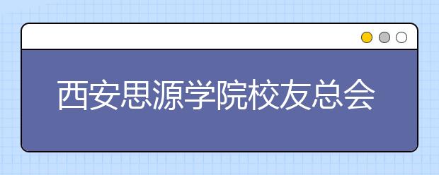 西安思源学院校友总会召开一届一次理事会首届校友会发展论坛同时举行