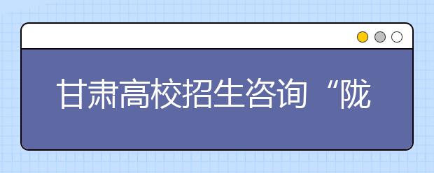 甘肃高校招生咨询“陇原行”6月11日启动