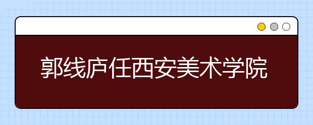 郭线庐任西安美术学院院长