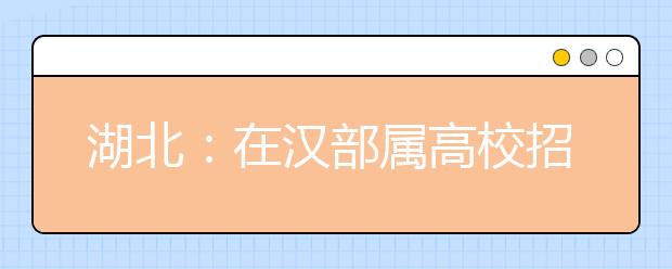 湖北：在汉部属高校招生计划本月中下旬公布