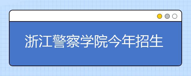 浙江警察学院今年招生1000人5000多人报考竞争激烈