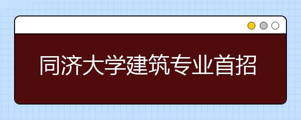 同济大学建筑专业首招文科生 招生数与去年持平 