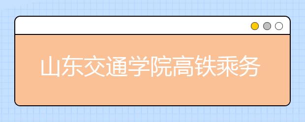 山东交通学院高铁乘务专业今年首次招生