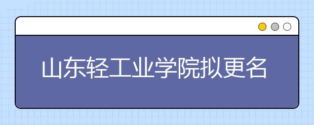 山东轻工业学院拟更名齐鲁工业大学